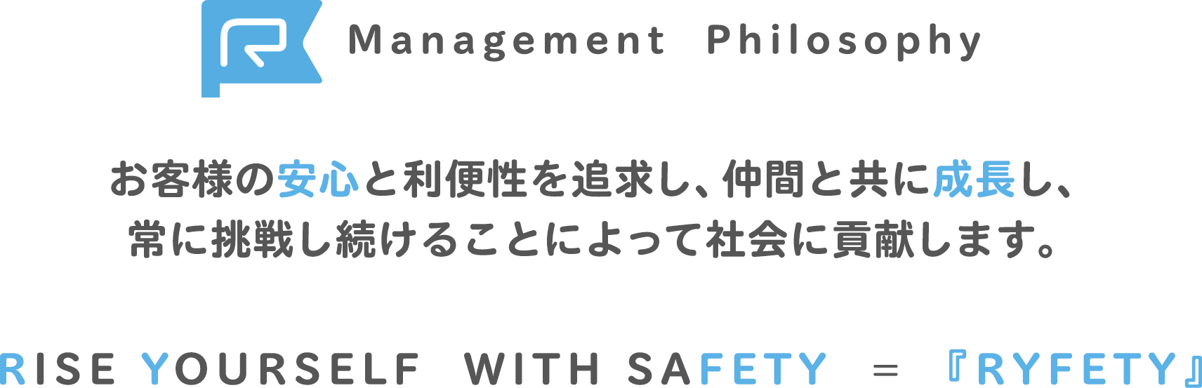 Management Philosophy お客様の安心と利便性を追求し、仲間と共に成長し、常に挑戦し続けることによって社会に貢献します。RISE YOURSELF  WITH SAFETY  = 『RYFETY』